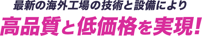 最新の海外工場の技術と設備により 高品質と低価格を実現!