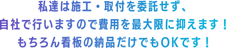 私達は施工・取付を委託せず、 自社で行いますので費用を最大限に抑えます！ もちろん看板の納品だけでもOKです！